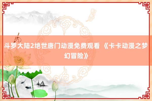 斗罗大陆2绝世唐门动漫免费观看 《卡卡动漫之梦幻冒险》