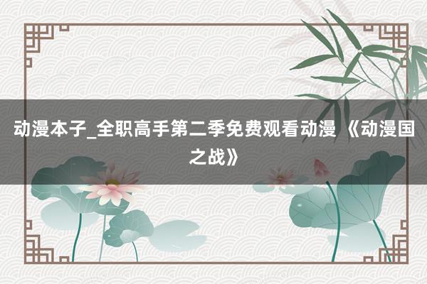 动漫本子_全职高手第二季免费观看动漫 《动漫国之战》