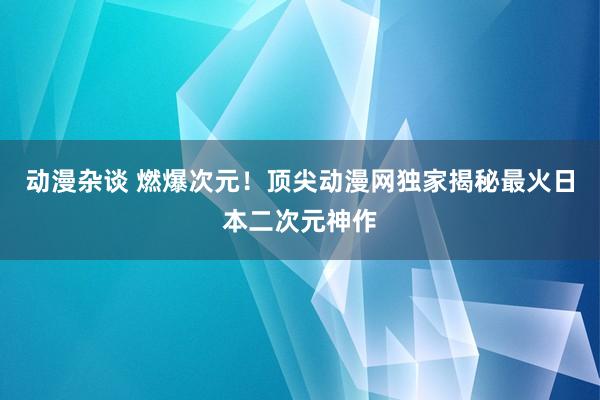 动漫杂谈 燃爆次元！顶尖动漫网独家揭秘最火日本二次元神作