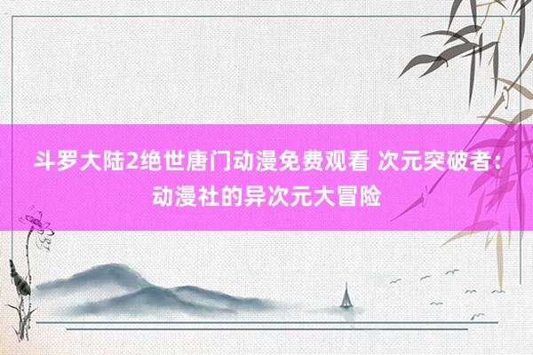 斗罗大陆2绝世唐门动漫免费观看 次元突破者：动漫社的异次元大冒险