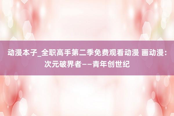 动漫本子_全职高手第二季免费观看动漫 画动漫：次元破界者——青年创世纪