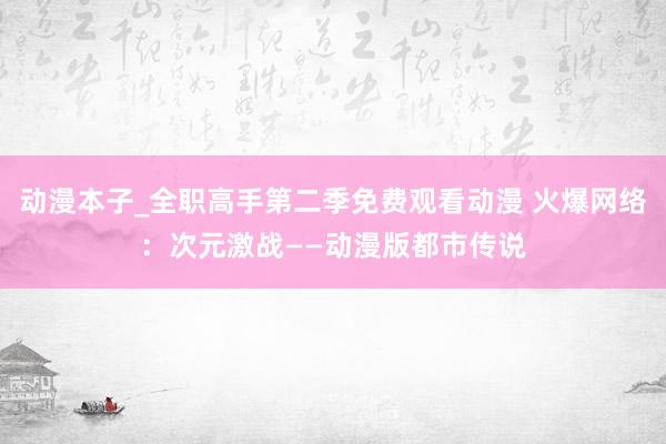 动漫本子_全职高手第二季免费观看动漫 火爆网络：次元激战——动漫版都市传说