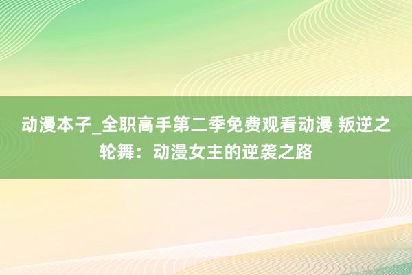 动漫本子_全职高手第二季免费观看动漫 叛逆之轮舞：动漫女主的逆袭之路