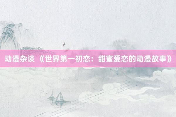 动漫杂谈 《世界第一初恋：甜蜜爱恋的动漫故事》