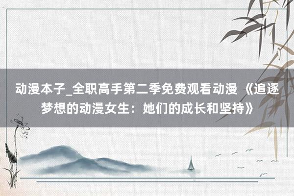 动漫本子_全职高手第二季免费观看动漫 《追逐梦想的动漫女生：她们的成长和坚持》