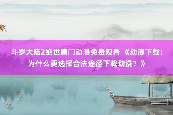 斗罗大陆2绝世唐门动漫免费观看 《动漫下载：为什么要选择合法途径下载动漫？》