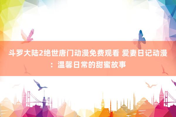 斗罗大陆2绝世唐门动漫免费观看 爱妻日记动漫：温馨日常的甜蜜故事
