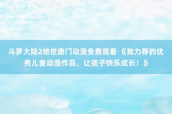 斗罗大陆2绝世唐门动漫免费观看 《我力荐的优秀儿童动漫作品，让孩子快乐成长！》