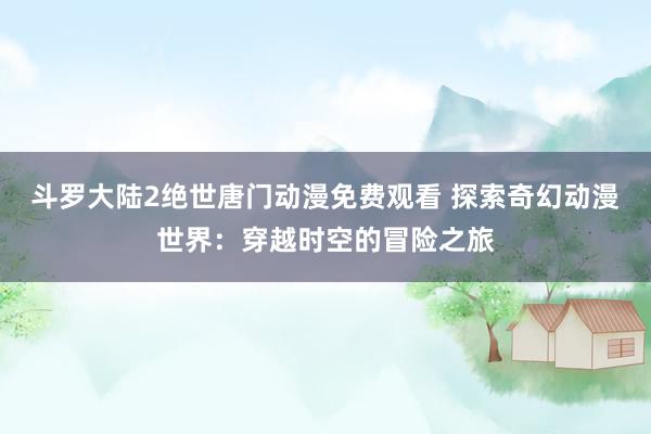 斗罗大陆2绝世唐门动漫免费观看 探索奇幻动漫世界：穿越时空的冒险之旅