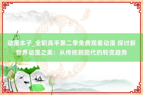 动漫本子_全职高手第二季免费观看动漫 探讨新世界动漫之美：从传统到现代的转变趋势