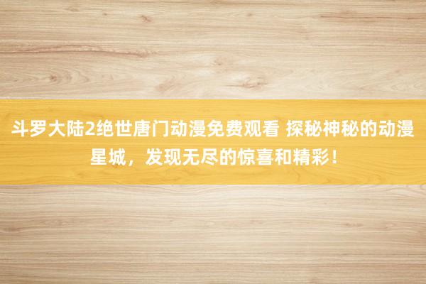 斗罗大陆2绝世唐门动漫免费观看 探秘神秘的动漫星城，发现无尽的惊喜和精彩！