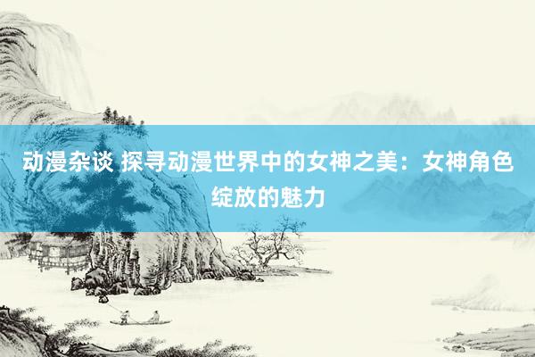 动漫杂谈 探寻动漫世界中的女神之美：女神角色绽放的魅力