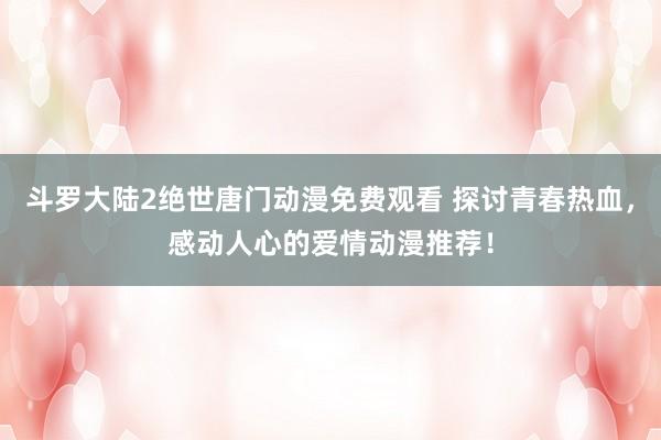 斗罗大陆2绝世唐门动漫免费观看 探讨青春热血，感动人心的爱情动漫推荐！
