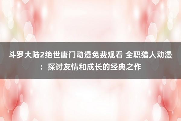 斗罗大陆2绝世唐门动漫免费观看 全职猎人动漫：探讨友情和成长的经典之作