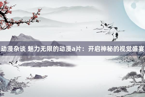 动漫杂谈 魅力无限的动漫a片：开启神秘的视觉盛宴
