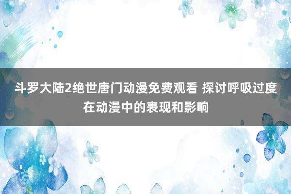 斗罗大陆2绝世唐门动漫免费观看 探讨呼吸过度在动漫中的表现和影响