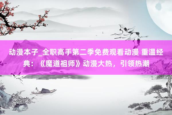 动漫本子_全职高手第二季免费观看动漫 重温经典：《魔道祖师》动漫大热，引领热潮
