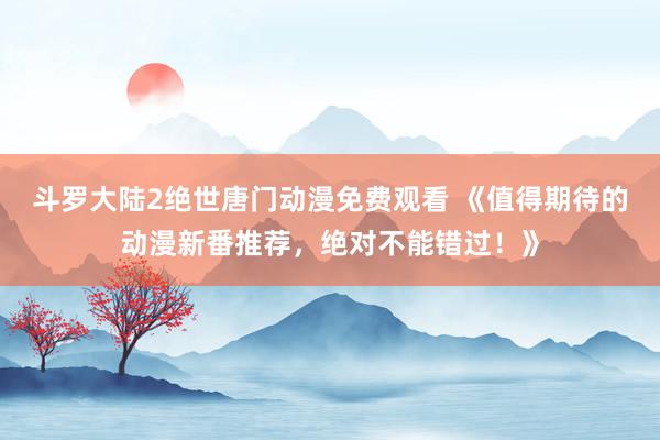 斗罗大陆2绝世唐门动漫免费观看 《值得期待的动漫新番推荐，绝对不能错过！》