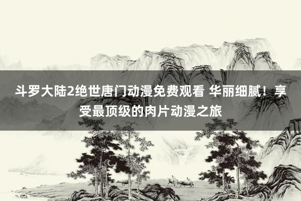 斗罗大陆2绝世唐门动漫免费观看 华丽细腻！享受最顶级的肉片动漫之旅
