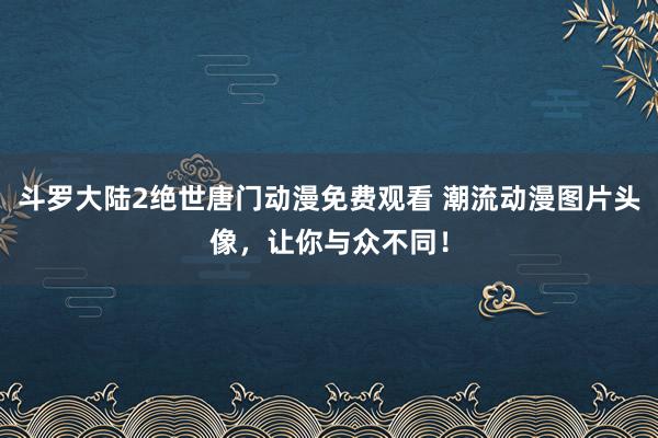 斗罗大陆2绝世唐门动漫免费观看 潮流动漫图片头像，让你与众不同！