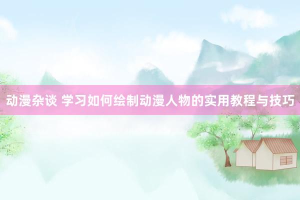 动漫杂谈 学习如何绘制动漫人物的实用教程与技巧