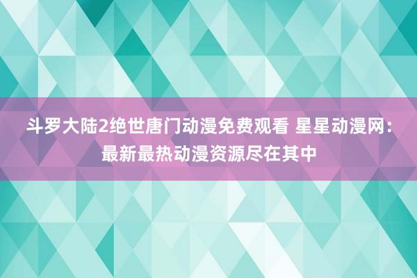 斗罗大陆2绝世唐门动漫免费观看 星星动漫网：最新最热动漫资源尽在其中
