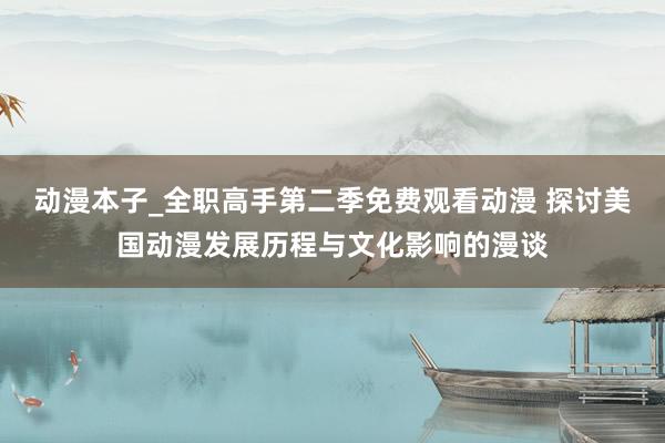 动漫本子_全职高手第二季免费观看动漫 探讨美国动漫发展历程与文化影响的漫谈