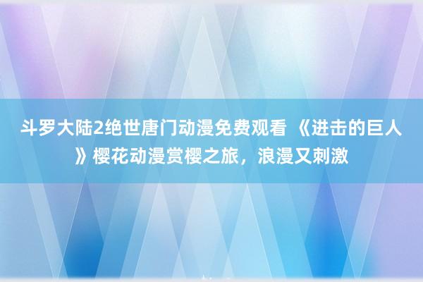 斗罗大陆2绝世唐门动漫免费观看 《进击的巨人》樱花动漫赏樱之旅，浪漫又刺激