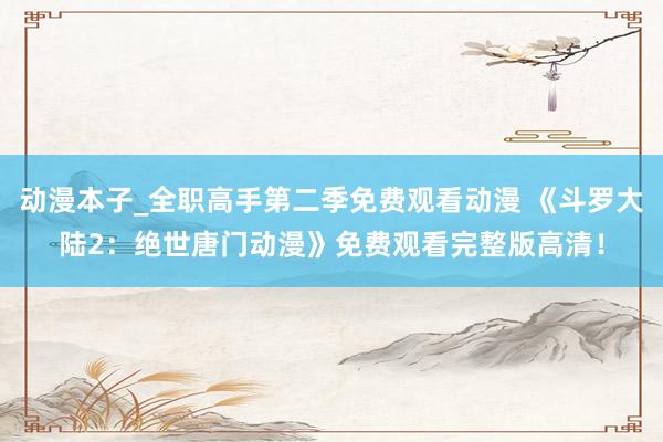 动漫本子_全职高手第二季免费观看动漫 《斗罗大陆2：绝世唐门动漫》免费观看完整版高清！