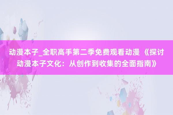 动漫本子_全职高手第二季免费观看动漫 《探讨动漫本子文化：从创作到收集的全面指南》