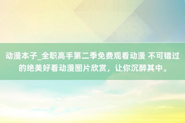 动漫本子_全职高手第二季免费观看动漫 不可错过的绝美好看动漫图片欣赏，让你沉醉其中。