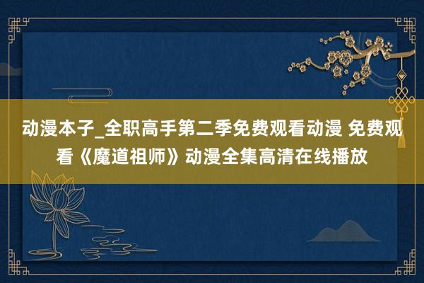 动漫本子_全职高手第二季免费观看动漫 免费观看《魔道祖师》动漫全集高清在线播放