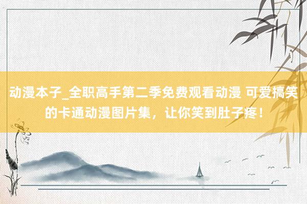 动漫本子_全职高手第二季免费观看动漫 可爱搞笑的卡通动漫图片集，让你笑到肚子疼！