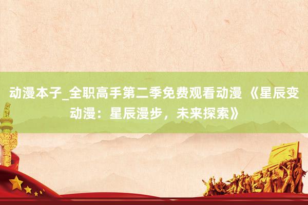 动漫本子_全职高手第二季免费观看动漫 《星辰变动漫：星辰漫步，未来探索》