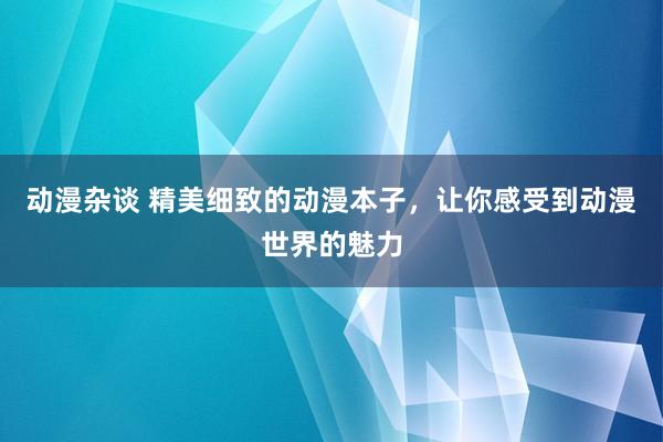 动漫杂谈 精美细致的动漫本子，让你感受到动漫世界的魅力