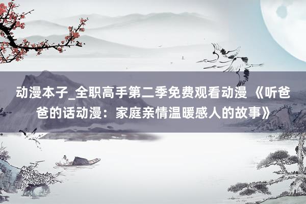 动漫本子_全职高手第二季免费观看动漫 《听爸爸的话动漫：家庭亲情温暖感人的故事》