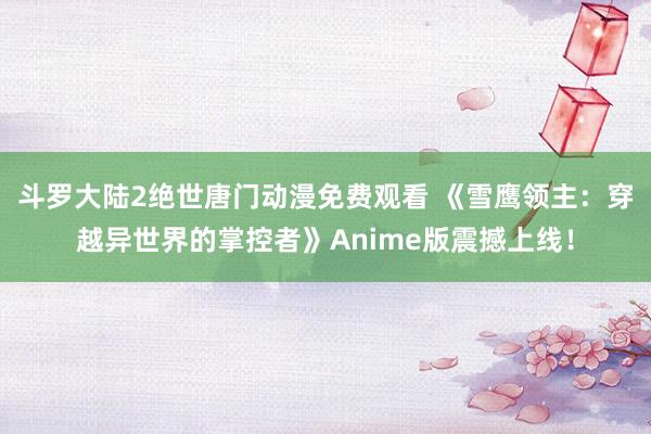 斗罗大陆2绝世唐门动漫免费观看 《雪鹰领主：穿越异世界的掌控者》Anime版震撼上线！