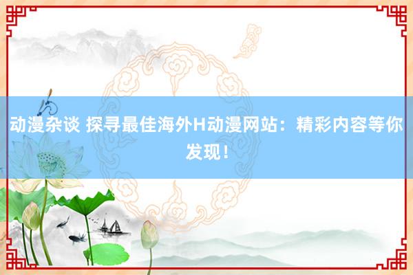 动漫杂谈 探寻最佳海外H动漫网站：精彩内容等你发现！