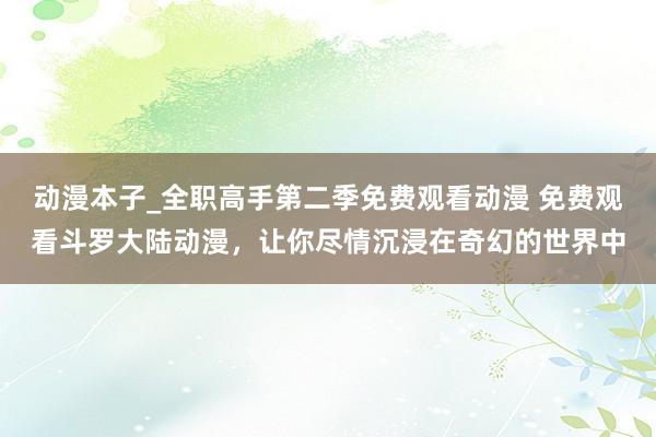 动漫本子_全职高手第二季免费观看动漫 免费观看斗罗大陆动漫，让你尽情沉浸在奇幻的世界中