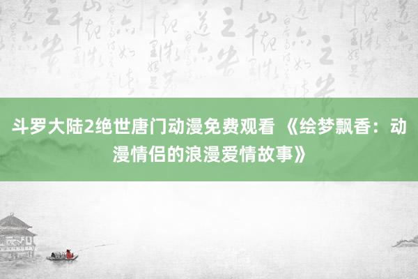 斗罗大陆2绝世唐门动漫免费观看 《绘梦飘香：动漫情侣的浪漫爱情故事》