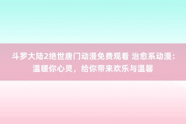 斗罗大陆2绝世唐门动漫免费观看 治愈系动漫：温暖你心灵，给你带来欢乐与温馨