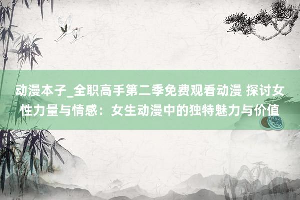 动漫本子_全职高手第二季免费观看动漫 探讨女性力量与情感：女生动漫中的独特魅力与价值
