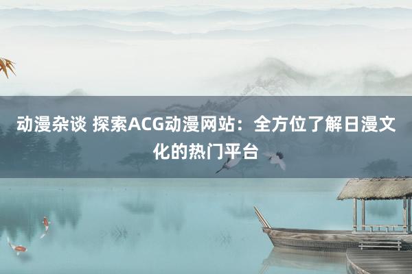 动漫杂谈 探索ACG动漫网站：全方位了解日漫文化的热门平台
