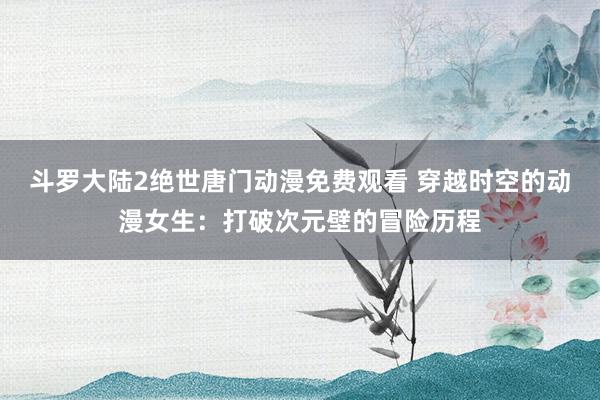 斗罗大陆2绝世唐门动漫免费观看 穿越时空的动漫女生：打破次元壁的冒险历程