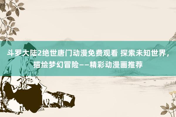斗罗大陆2绝世唐门动漫免费观看 探索未知世界，描绘梦幻冒险——精彩动漫画推荐