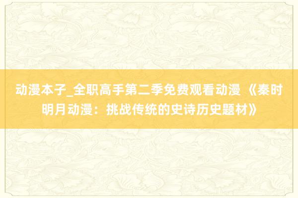 动漫本子_全职高手第二季免费观看动漫 《秦时明月动漫：挑战传统的史诗历史题材》