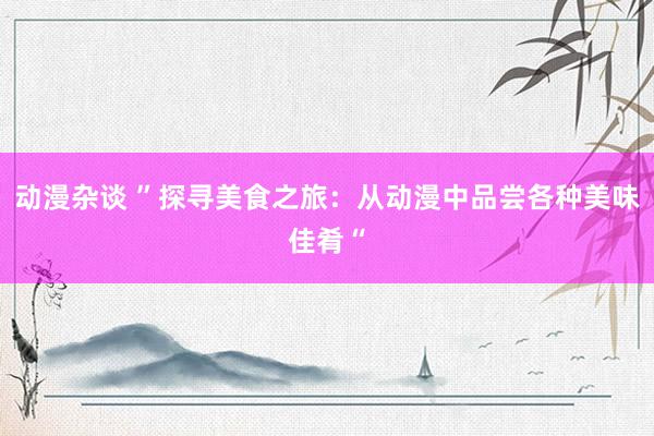 动漫杂谈 ”探寻美食之旅：从动漫中品尝各种美味佳肴“