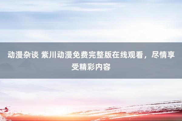 动漫杂谈 紫川动漫免费完整版在线观看，尽情享受精彩内容