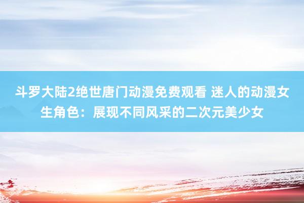 斗罗大陆2绝世唐门动漫免费观看 迷人的动漫女生角色：展现不同风采的二次元美少女