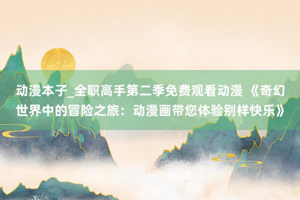 动漫本子_全职高手第二季免费观看动漫 《奇幻世界中的冒险之旅：动漫画带您体验别样快乐》